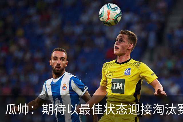 瓜帅：期待以最佳状态迎接淘汰赛 小组赛踢得很顺